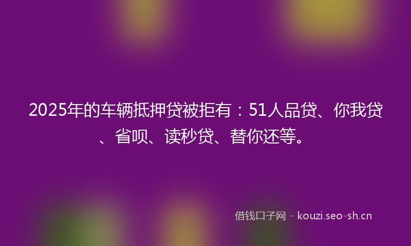 2025年的车辆抵押贷被拒有：51人品贷、你我贷、省呗、读秒贷、替你还等。
