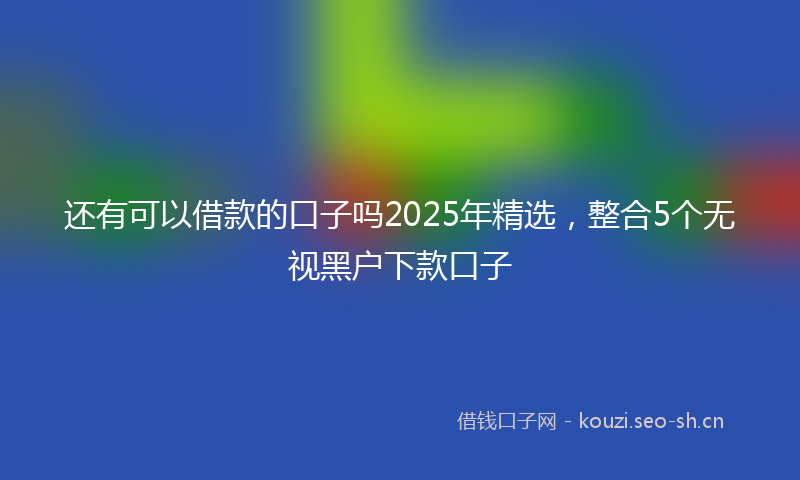 还有可以借款的口子吗2025年精选，整合5个无视黑户下款口子
