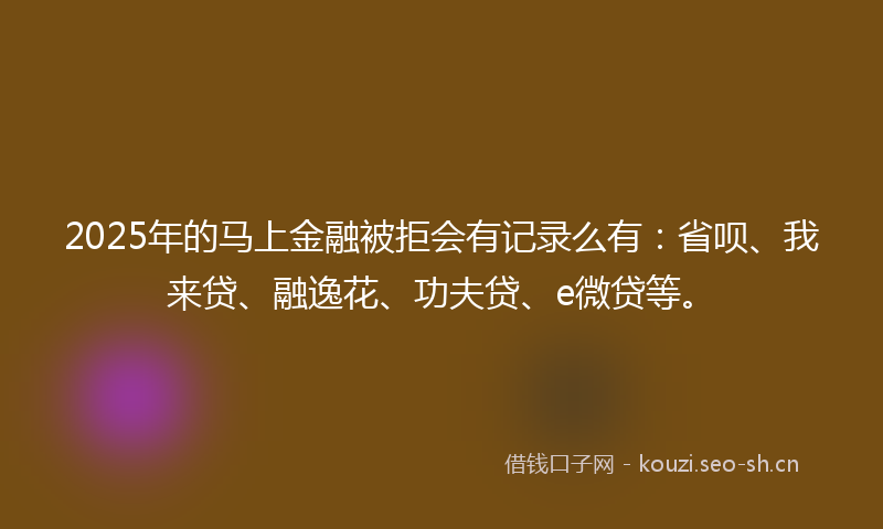 2025年的马上金融被拒会有记录么有：省呗、我来贷、融逸花、功夫贷、e微贷等。