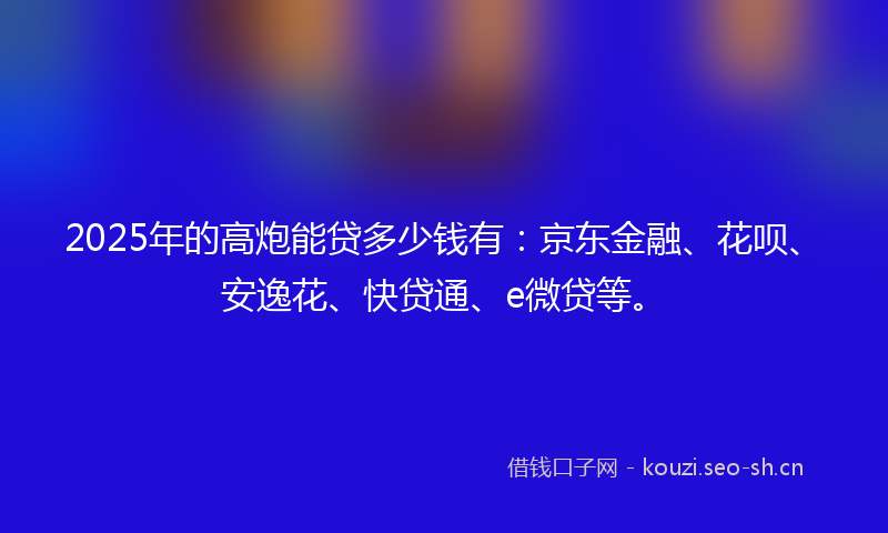 2025年的高炮能贷多少钱有：京东金融、花呗、安逸花、快贷通、e微贷等。