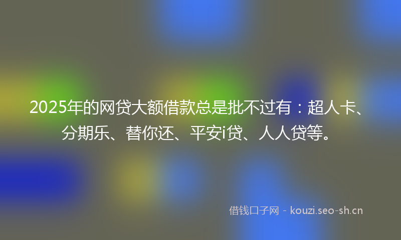 2025年的网贷大额借款总是批不过有：超人卡、分期乐、替你还、平安i贷、人人贷等。