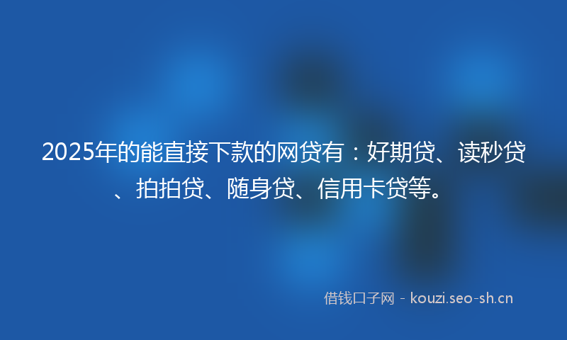 2025年的能直接下款的网贷有：好期贷、读秒贷、拍拍贷、随身贷、信用卡贷等。