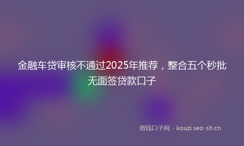 金融车贷审核不通过2025年推荐，整合五个秒批无面签贷款口子