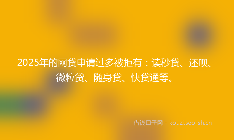 2025年的网贷申请过多被拒有：读秒贷、还呗、微粒贷、随身贷、快贷通等。