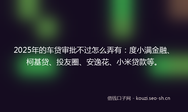 2025年的车贷审批不过怎么弄有：度小满金融、柯基贷、投友圈、安逸花、小米贷款等。