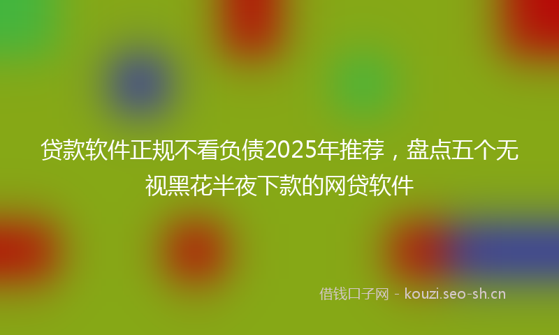 贷款软件正规不看负债2025年推荐，盘点五个无视黑花半夜下款的网贷软件
