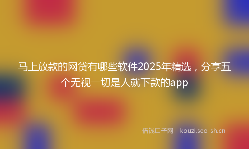 马上放款的网贷有哪些软件2025年精选，分享五个无视一切是人就下款的app