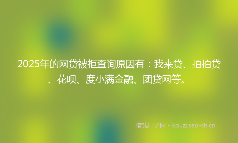 2025年的网贷被拒查询原因有：我来贷、拍拍贷、花呗、度小满金融、团贷网等。