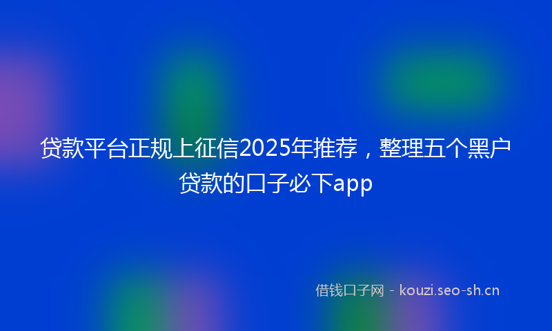 贷款平台正规上征信2025年推荐，整理五个黑户贷款的口子必下app