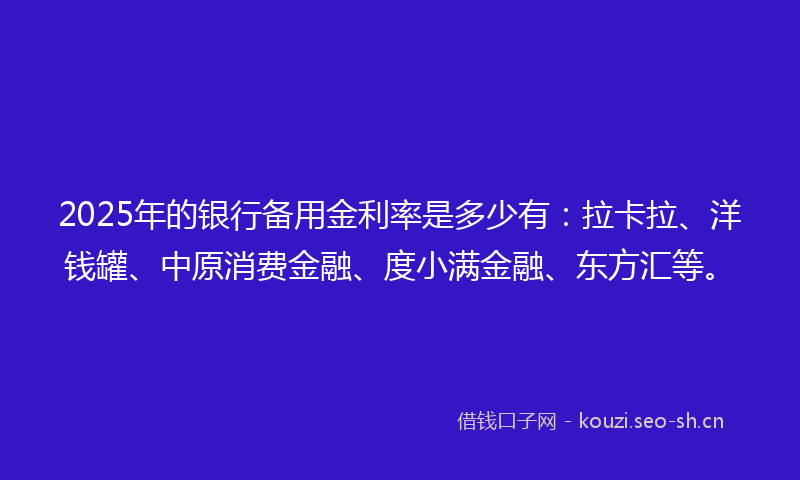 2025年的银行备用金利率是多少有：拉卡拉、洋钱罐、中原消费金融、度小满金融、东方汇等。