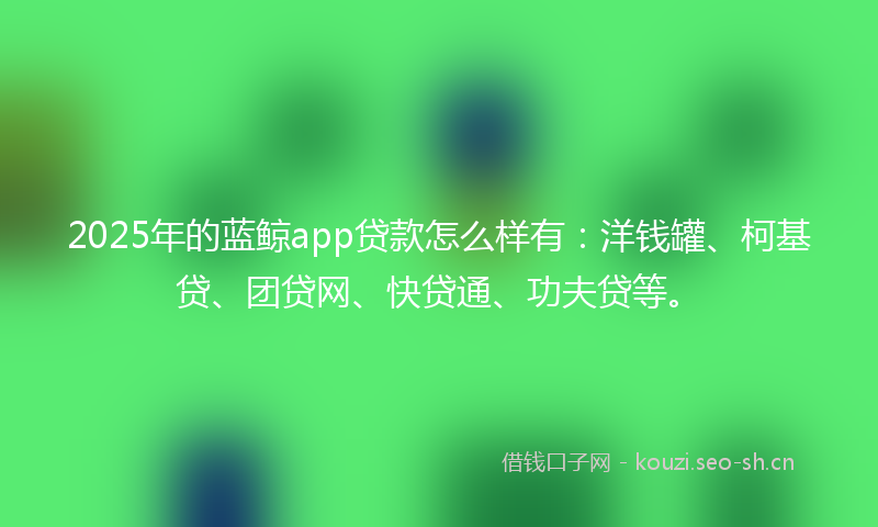 2025年的蓝鲸app贷款怎么样有：洋钱罐、柯基贷、团贷网、快贷通、功夫贷等。