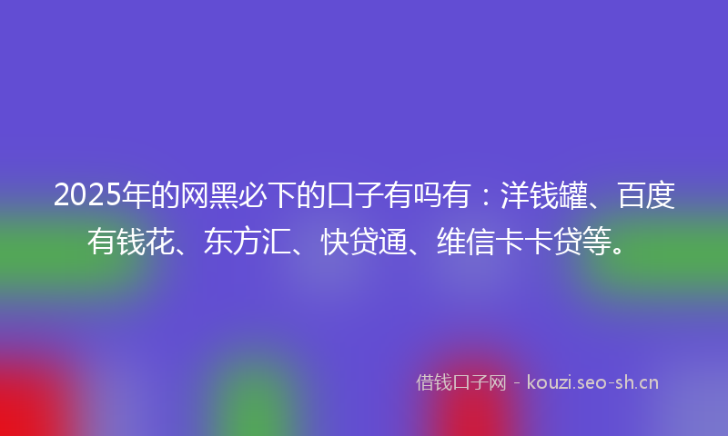2025年的网黑必下的口子有吗有：洋钱罐、百度有钱花、东方汇、快贷通、维信卡卡贷等。