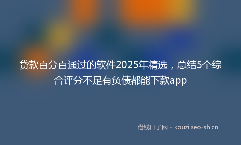 贷款百分百通过的软件2025年精选，总结5个综合评分不足有负债都能下款app