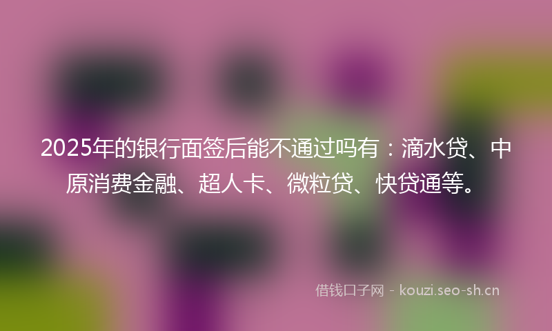 2025年的银行面签后能不通过吗有:滴水贷、中原消费金融、超人卡、微粒贷、快贷通等。