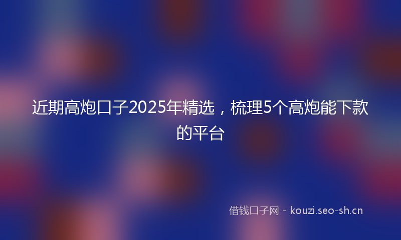 近期高炮口子2025年精选，梳理5个高炮能下款的平台