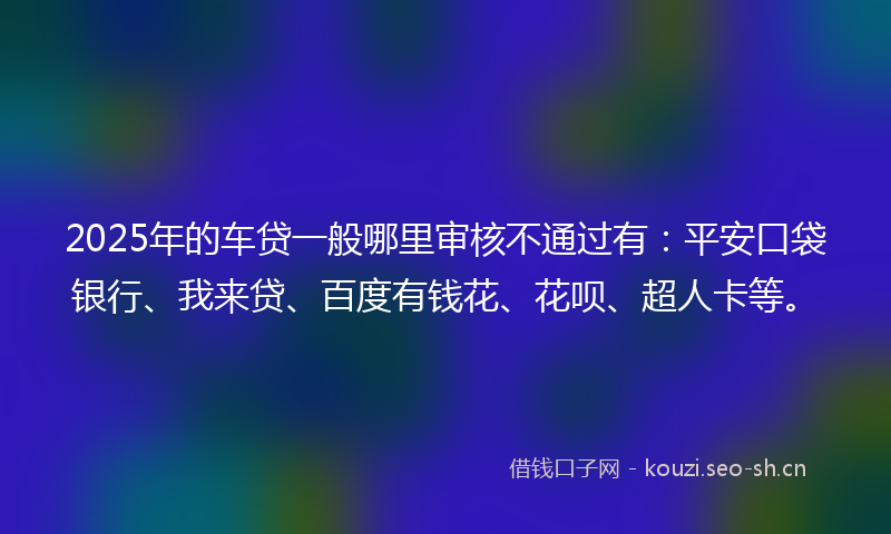 2025年的车贷一般哪里审核不通过有：平安口袋银行、我来贷、百度有钱花、花呗、超人卡等。