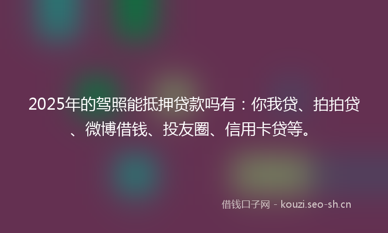 2025年的驾照能抵押贷款吗有：你我贷、拍拍贷、微博借钱、投友圈、信用卡贷等。