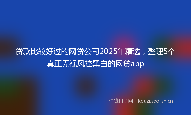 贷款比较好过的网贷公司2025年精选，整理5个真正无视风控黑白的网贷app