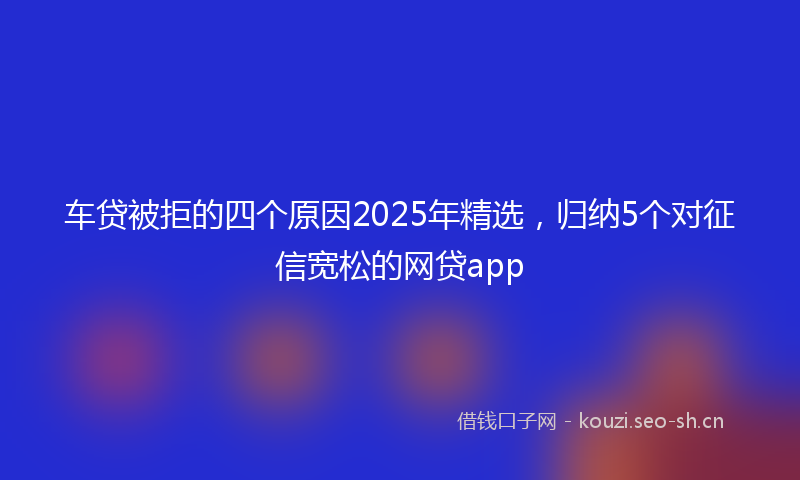 车贷被拒的四个原因2025年精选，归纳5个对征信宽松的网贷app