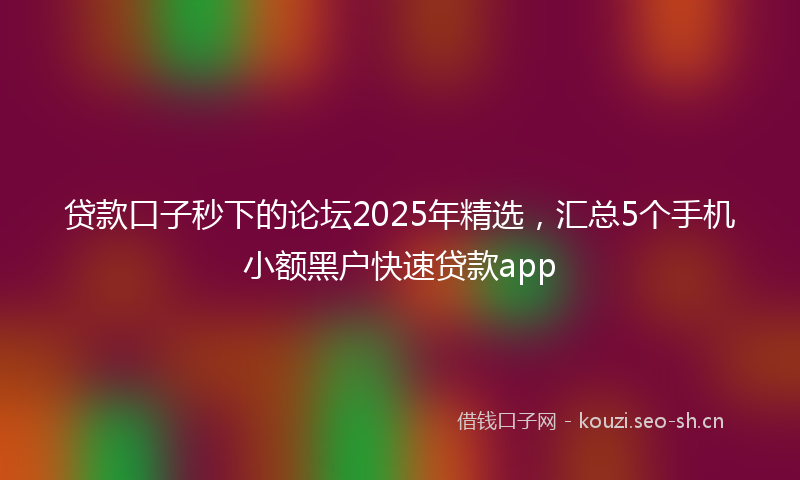 贷款口子秒下的论坛2025年精选，汇总5个手机小额黑户快速贷款app