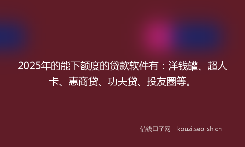 2025年的能下额度的贷款软件有：洋钱罐、超人卡、惠商贷、功夫贷、投友圈等。