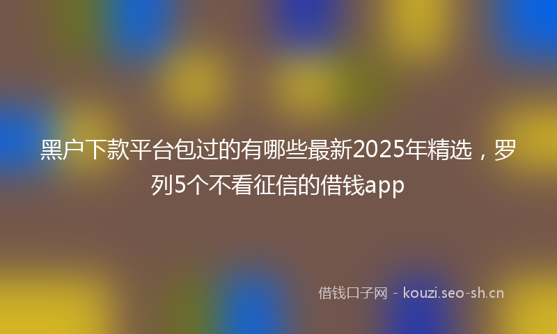 黑户下款平台包过的有哪些最新2025年精选，罗列5个不看征信的借钱app