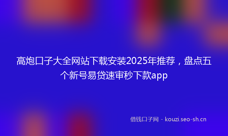 高炮口子大全网站下载安装2025年推荐，盘点五个新号易贷速审秒下款app