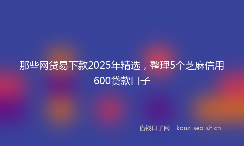 那些网贷易下款2025年精选，整理5个芝麻信用600贷款口子