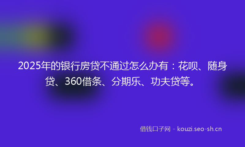 2025年的银行房贷不通过怎么办有：花呗、随身贷、360借条、分期乐、功夫贷等。