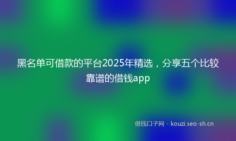 黑名单可借款的平台2025年精选，分享五个比较靠谱的借钱app