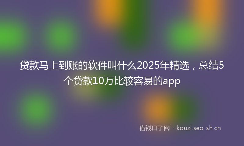 贷款马上到账的软件叫什么2025年精选，总结5个贷款10万比较容易的app