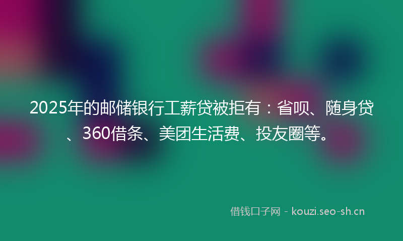 2025年的邮储银行工薪贷被拒有：省呗、随身贷、360借条、美团生活费、投友圈等。