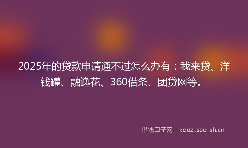2025年的贷款申请通不过怎么办有：我来贷、洋钱罐、融逸花、360借条、团贷网等。