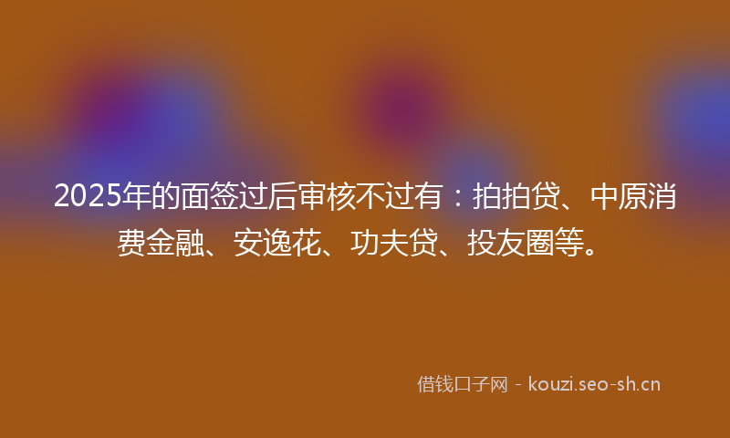 2025年的面签过后审核不过有：拍拍贷、中原消费金融、安逸花、功夫贷、投友圈等。