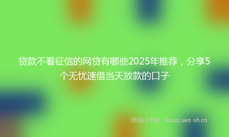 贷款不看征信的网贷有哪些2025年推荐，分享5个无忧速借当天放款的口子
