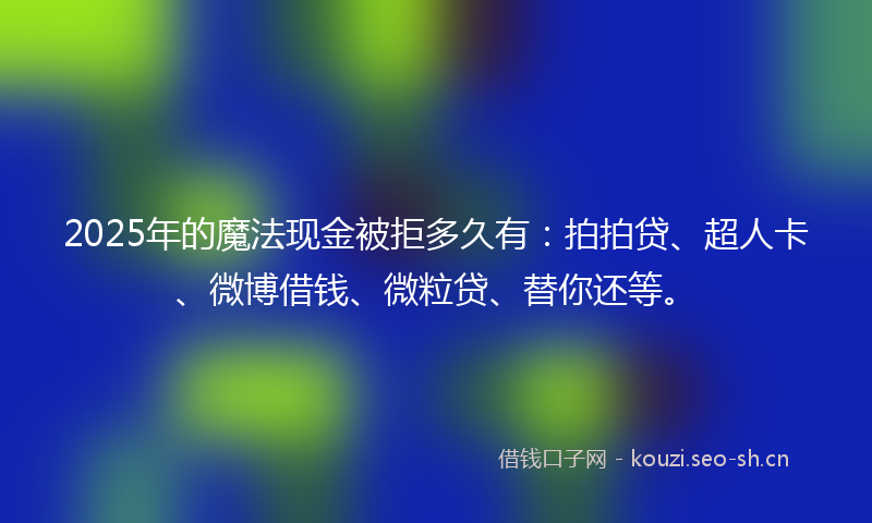 2025年的魔法现金被拒多久有：拍拍贷、超人卡、微博借钱、微粒贷、替你还等。