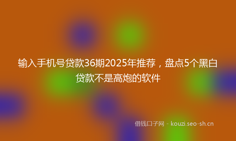 输入手机号贷款36期2025年推荐，盘点5个黑白贷款不是高炮的软件