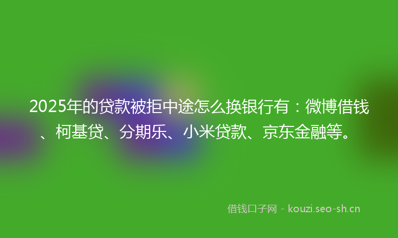2025年的贷款被拒中途怎么换银行有：微博借钱、柯基贷、分期乐、小米贷款、京东金融等。