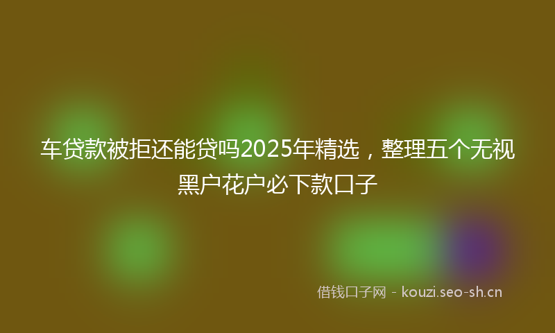 车贷款被拒还能贷吗2025年精选，整理五个无视黑户花户必下款口子