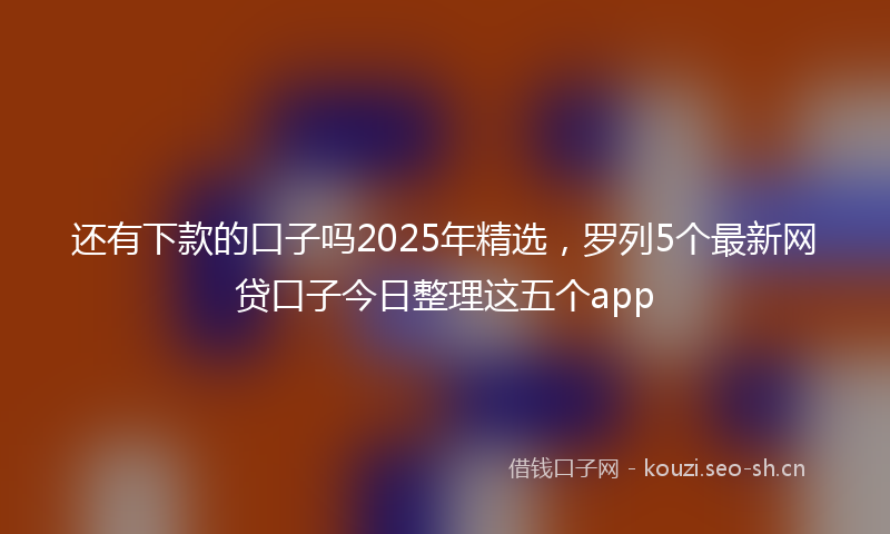 还有下款的口子吗2025年精选，罗列5个最新网贷口子今日整理这五个app