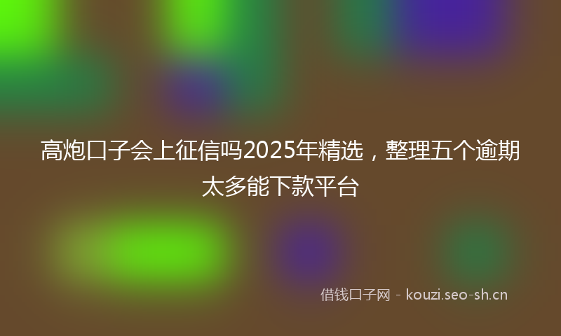 高炮口子会上征信吗2025年精选，整理五个逾期太多能下款平台