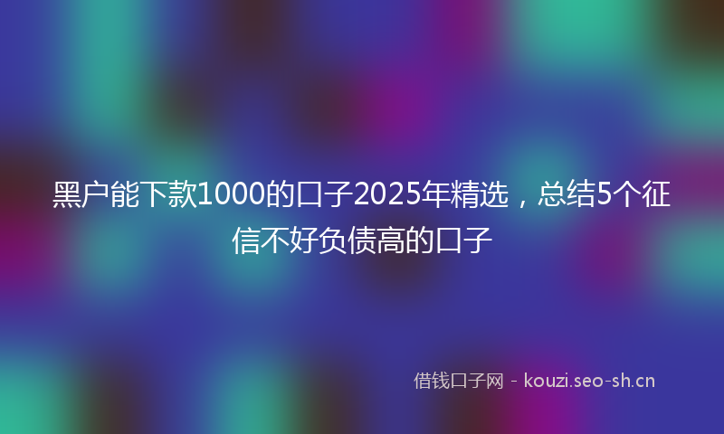 黑户能下款1000的口子2025年精选，总结5个征信不好负债高的口子