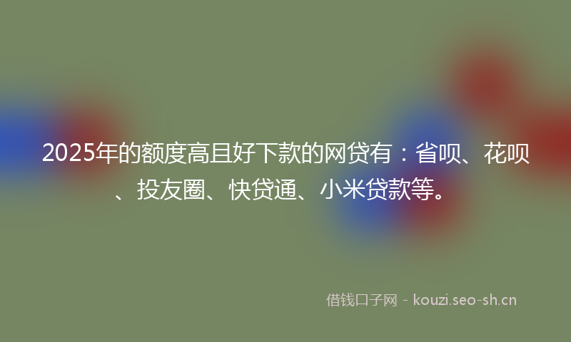 2025年的额度高且好下款的网贷有：省呗、花呗、投友圈、快贷通、小米贷款等。
