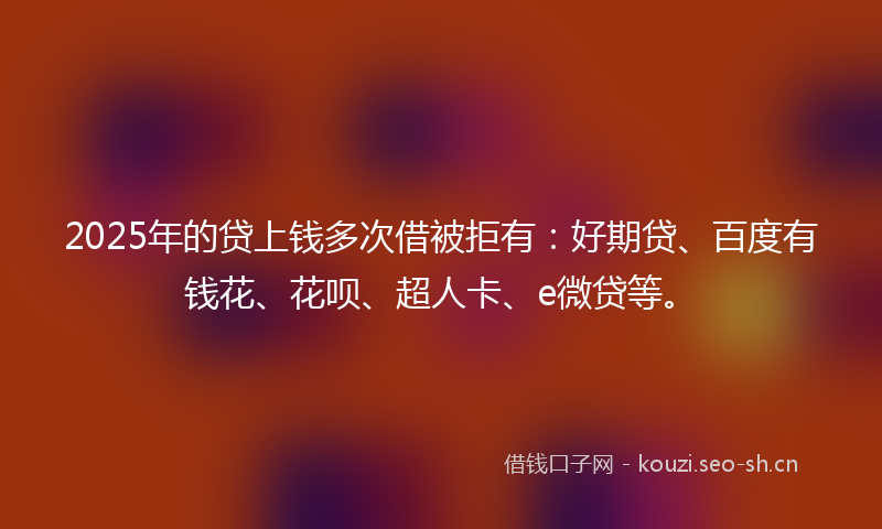 2025年的贷上钱多次借被拒有：好期贷、百度有钱花、花呗、超人卡、e微贷等。