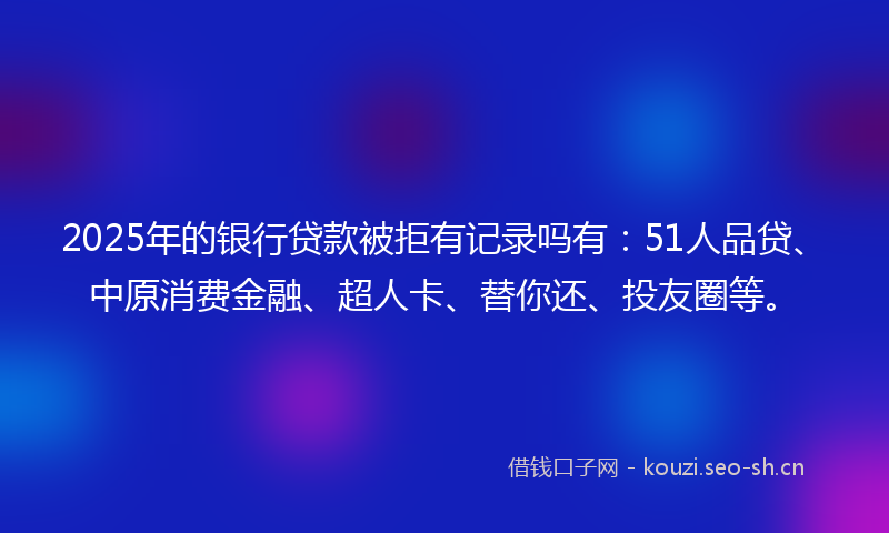 2025年的银行贷款被拒有记录吗有：51人品贷、中原消费金融、超人卡、替你还、投友圈等。