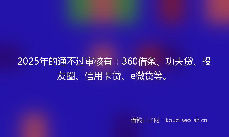 2025年的通不过审核有：360借条、功夫贷、投友圈、信用卡贷、e微贷等。