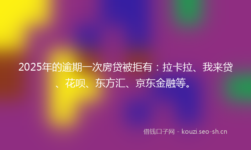 2025年的逾期一次房贷被拒有：拉卡拉、我来贷、花呗、东方汇、京东金融等。