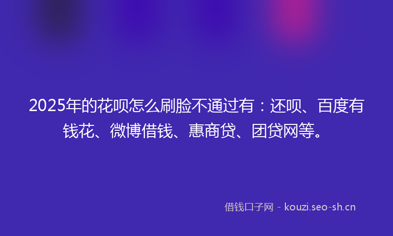 2025年的花呗怎么刷脸不通过有：还呗、百度有钱花、微博借钱、惠商贷、团贷网等。