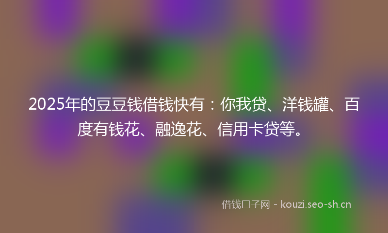 2025年的豆豆钱借钱快有：你我贷、洋钱罐、百度有钱花、融逸花、信用卡贷等。