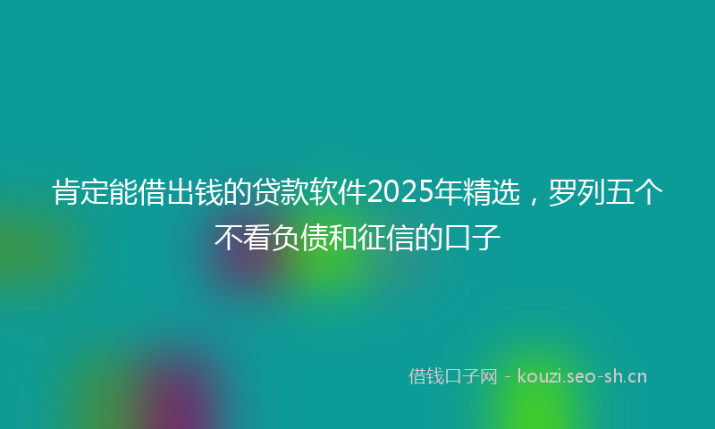 肯定能借出钱的贷款软件2025年精选，罗列五个不看负债和征信的口子